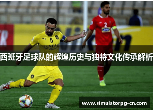西班牙足球队的辉煌历史与独特文化传承解析