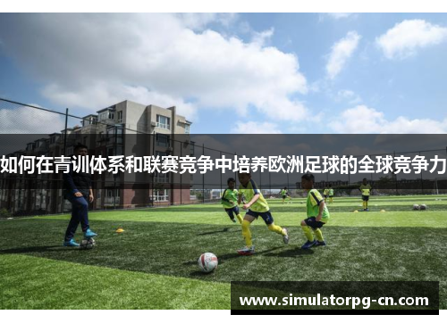 如何在青训体系和联赛竞争中培养欧洲足球的全球竞争力