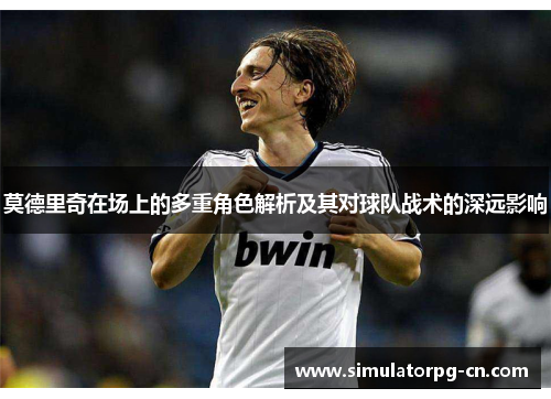 莫德里奇在场上的多重角色解析及其对球队战术的深远影响