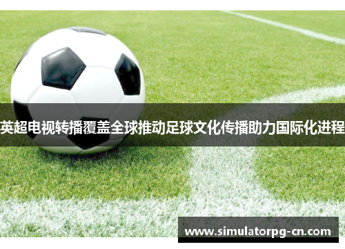 英超电视转播覆盖全球推动足球文化传播助力国际化进程 英超电视转播覆盖全球推动足球文化传播助力国际化进程