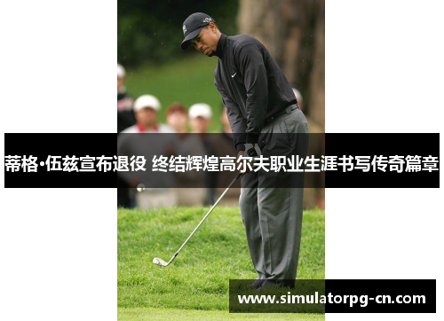 蒂格·伍兹宣布退役 终结辉煌高尔夫职业生涯书写传奇篇章 蒂格·伍兹宣布退役 终结辉煌高尔夫职业生涯书写传奇篇章