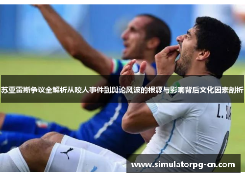 苏亚雷斯争议全解析从咬人事件到舆论风波的根源与影响背后文化因素剖析 苏亚雷斯争议全解析从咬人事件到舆论风波的根源与影响背后文化因素剖析