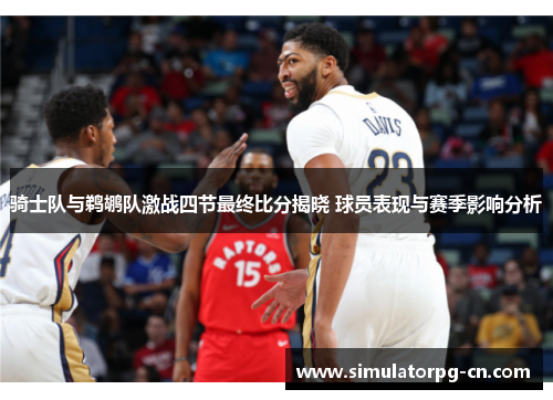 骑士队与鹈鹕队激战四节最终比分揭晓 球员表现与赛季影响分析 骑士队与鹈鹕队激战四节最终比分揭晓 球员表现与赛季影响分析