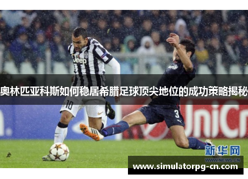 奥林匹亚科斯如何稳居希腊足球顶尖地位的成功策略揭秘 奥林匹亚科斯如何稳居希腊足球顶尖地位的成功策略揭秘