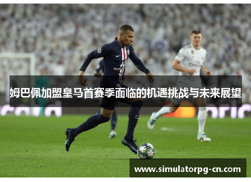 姆巴佩加盟皇马首赛季面临的机遇挑战与未来展望 姆巴佩加盟皇马首赛季面临的机遇挑战与未来展望