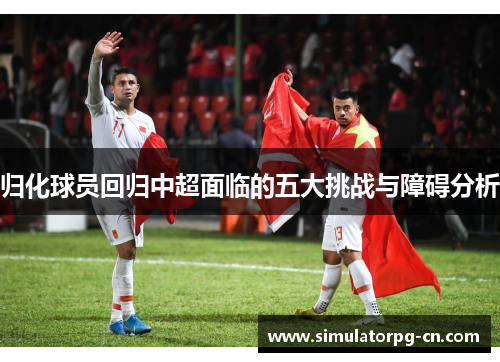归化球员回归中超面临的五大挑战与障碍分析 归化球员回归中超面临的五大挑战与障碍分析