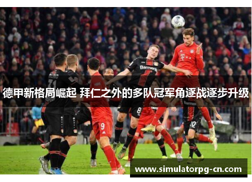 德甲新格局崛起 拜仁之外的多队冠军角逐战逐步升级 德甲新格局崛起 拜仁之外的多队冠军角逐战逐步升级