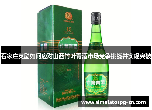 石家庄英励如何应对山西竹叶青酒市场竞争挑战并实现突破 石家庄英励如何应对山西竹叶青酒市场竞争挑战并实现突破
