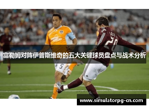 富勒姆对阵伊普斯维奇的五大关键球员盘点与战术分析