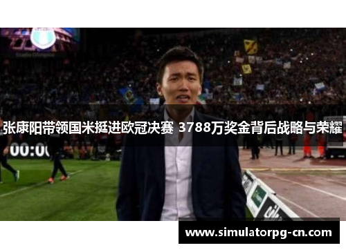 张康阳带领国米挺进欧冠决赛 3788万奖金背后战略与荣耀