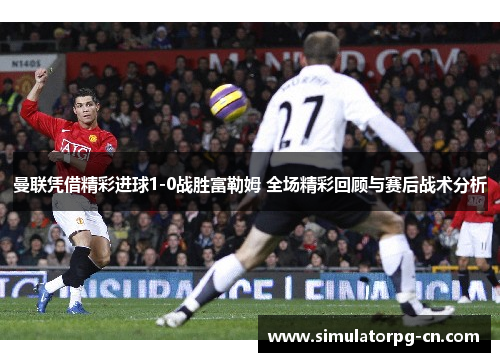 曼联凭借精彩进球1-0战胜富勒姆 全场精彩回顾与赛后战术分析